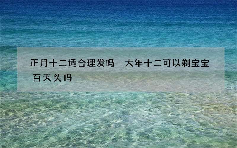 正月十二适合理发吗 大年十二可以剃宝宝百天头吗